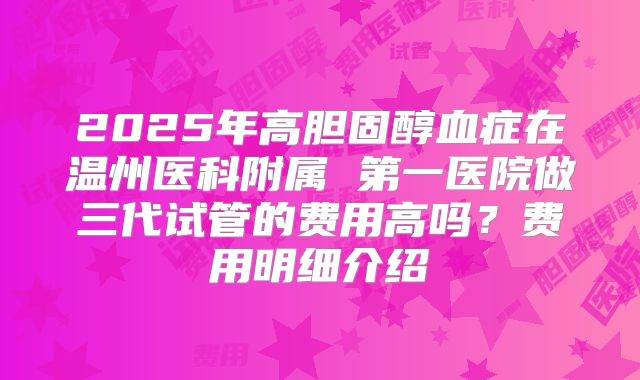 2025年高胆固醇血症在温州医科附属 第一医院做三代试管的费用高吗？费用明细介绍