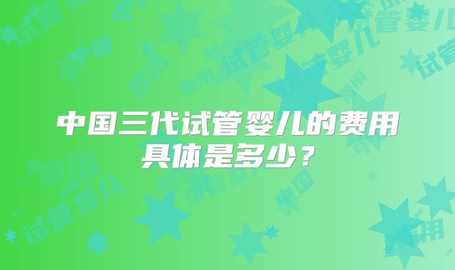 中国三代试管婴儿的费用具体是多少？