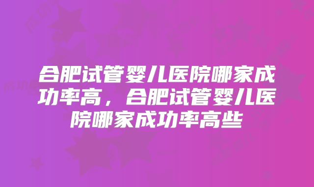 合肥试管婴儿医院哪家成功率高,合肥试管婴儿医院哪家成功率高些