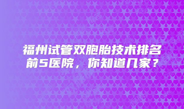 福州试管双胞胎技术排名前5医院，你知道几家？