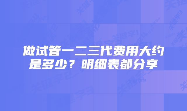 做试管一二三代费用大约是多少？明细表都分享