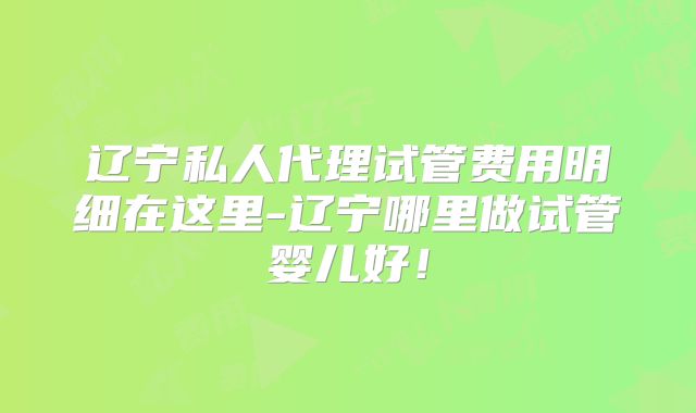 辽宁私人代理试管费用明细在这里-辽宁哪里做试管婴儿好！