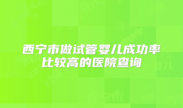 西宁市做试管婴儿成功率比较高的医院查询