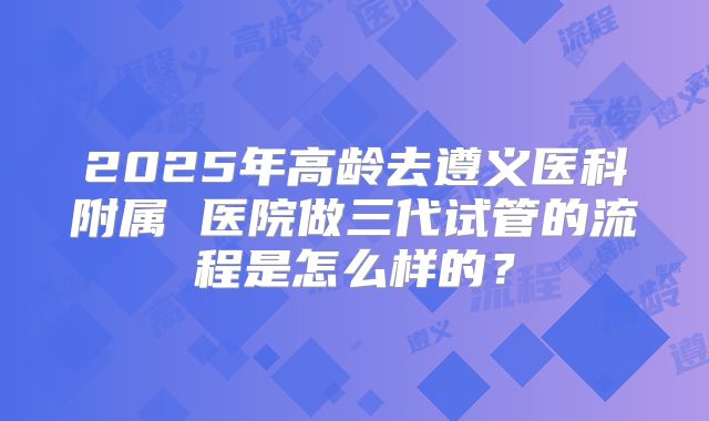 2025年高龄去遵义医科附属 医院做三代试管的流程是怎么样的？