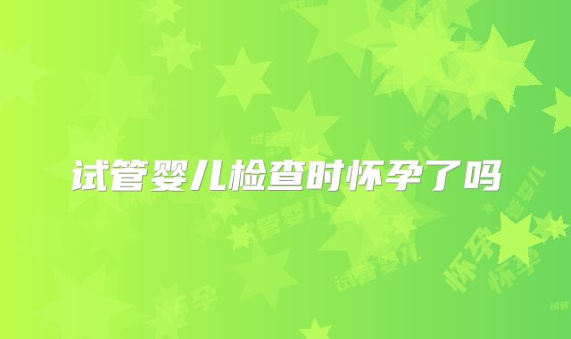 试管婴儿检查时怀孕了吗