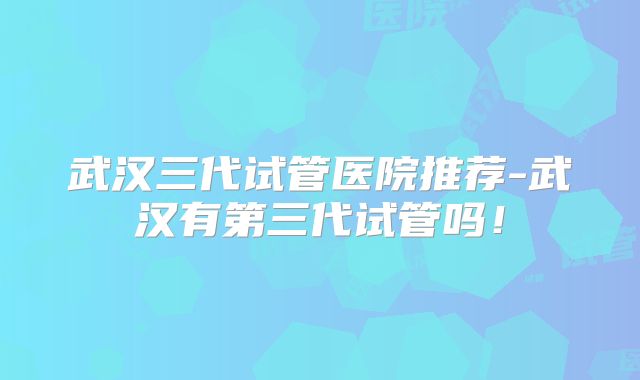 武汉三代试管医院推荐-武汉有第三代试管吗！
