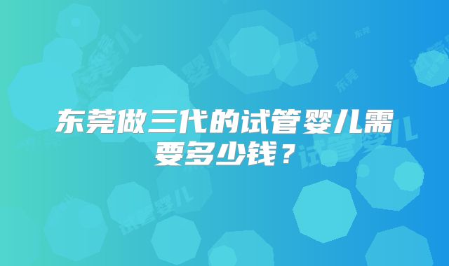 东莞做三代的试管婴儿需要多少钱？