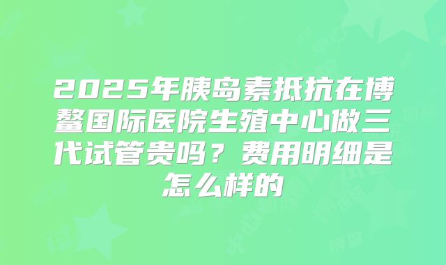 2025年胰岛素抵抗在博鳌国际医院生殖中心做三代试管贵吗？费用明细是怎么样的