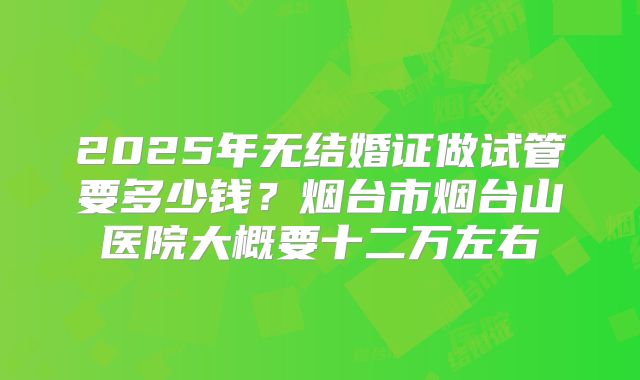 2025年无结婚证做试管要多少钱？烟台市烟台山医院大概要十二万左右