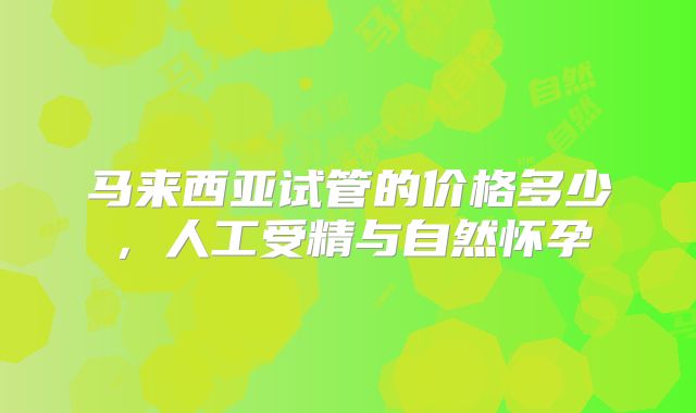 马来西亚试管的价格多少，人工受精与自然怀孕