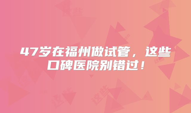 47岁在福州做试管，这些口碑医院别错过！