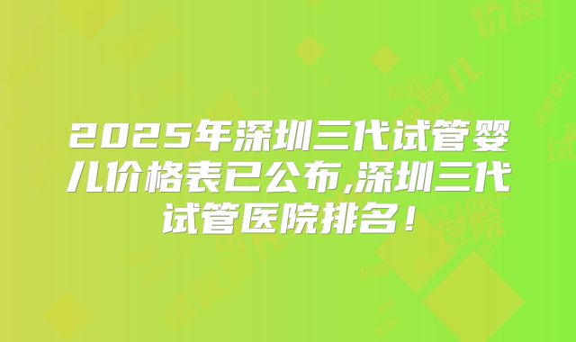 2025年深圳三代试管婴儿价格表已公布,深圳三代试管医院排名！