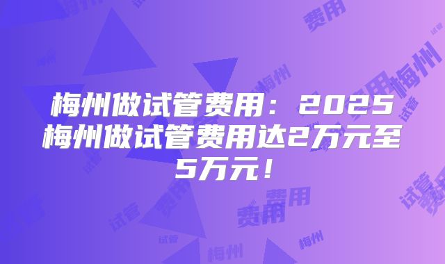梅州做试管费用:2025梅州做试管费用达2万元至5万元!