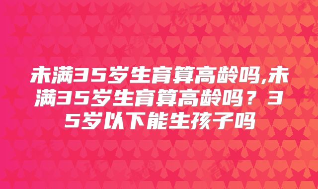 未满35岁生育算高龄吗,未满35岁生育算高龄吗?35岁以下能生孩子吗