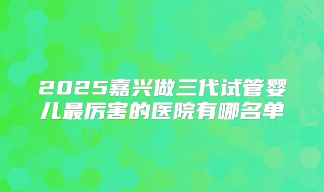 2025嘉兴做三代试管婴儿最厉害的医院有哪名单