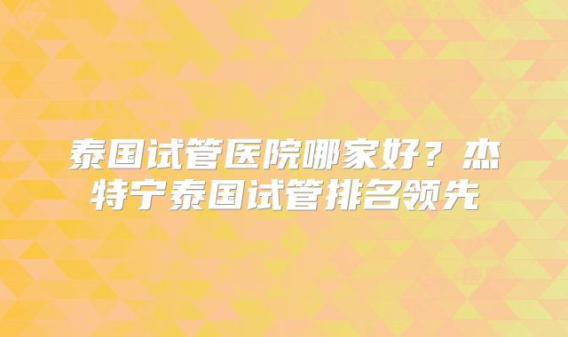 泰国试管医院哪家好？杰特宁泰国试管排名领先