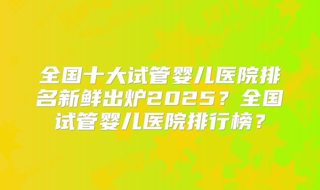 全国十大试管婴儿医院排名新鲜出炉2025?全国试管婴儿医院排行榜?