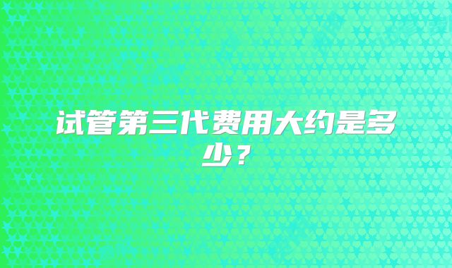 试管第三代费用大约是多少？