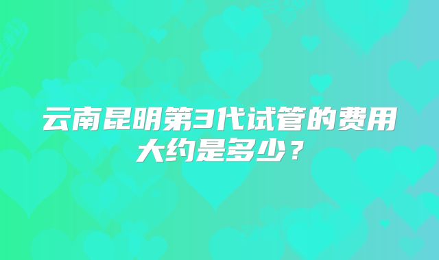 云南昆明第3代试管的费用大约是多少?
