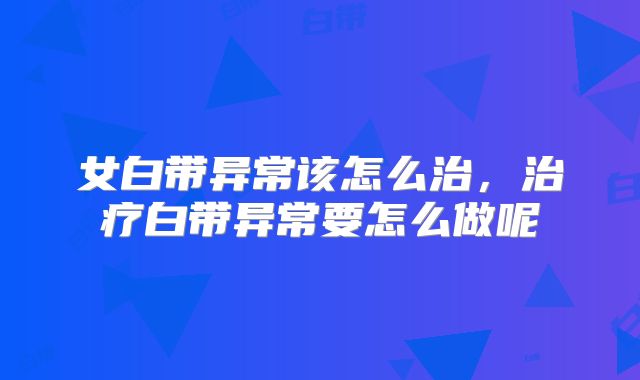 女白带异常该怎么治，治疗白带异常要怎么做呢