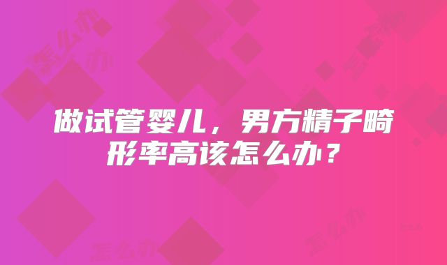 做试管婴儿，男方精子畸形率高该怎么办？
