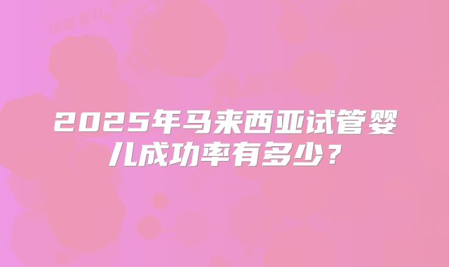 2025年马来西亚试管婴儿成功率有多少?