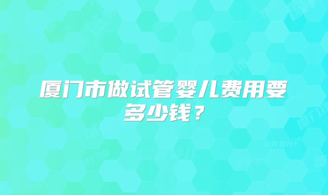 厦门市做试管婴儿费用要多少钱？
