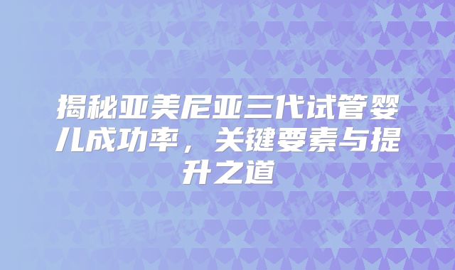 揭秘亚美尼亚三代试管婴儿成功率,关键要素与提升之道