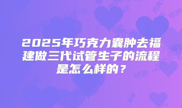 2025年巧克力囊肿去福建做三代试管生子的流程是怎么样的？