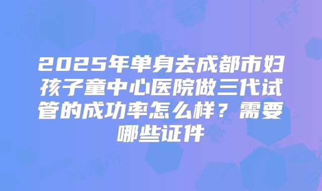 2025年单身去成都市妇孩子童中心医院做三代试管的成功率怎么样?需要哪些证件