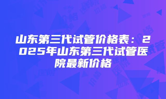山东第三代试管价格表:2025年山东第三代试管医院最新价格