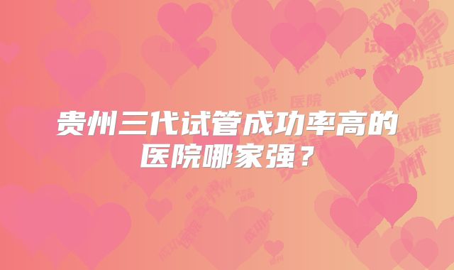 贵州三代试管成功率高的医院哪家强？
