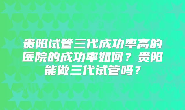 贵阳试管三代成功率高的医院的成功率如何？贵阳能做三代试管吗？