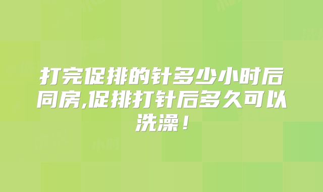 打完促排的针多少小时后同房,促排打针后多久可以洗澡！