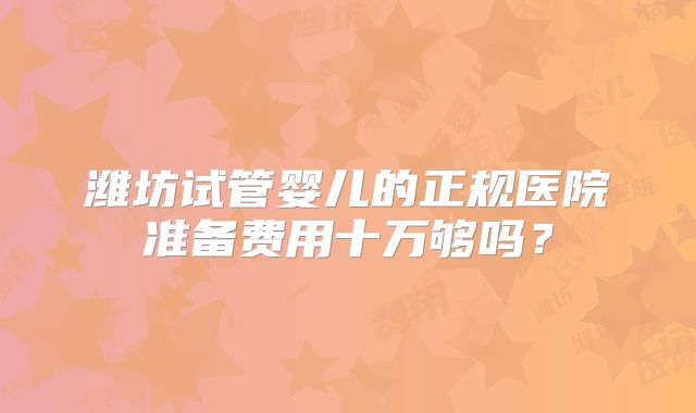 潍坊试管婴儿的正规医院准备费用十万够吗?