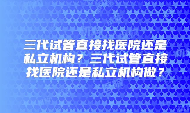 三代试管直接找医院还是私立机构?三代试管直接找医院还是私立机构做?