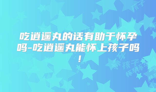 吃逍遥丸的话有助于怀孕吗-吃逍遥丸能怀上孩子吗！