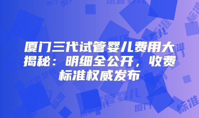 厦门三代试管婴儿费用大揭秘：明细全公开，收费标准权威发布