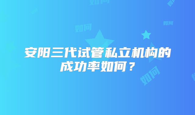 安阳三代试管私立机构的成功率如何?