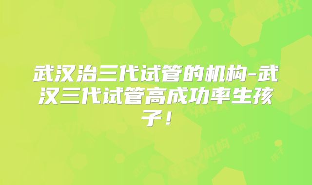 武汉治三代试管的机构-武汉三代试管高成功率生孩子！