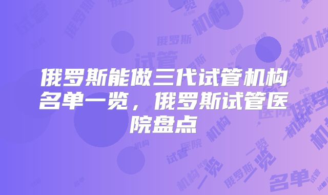 俄罗斯能做三代试管机构名单一览，俄罗斯试管医院盘点