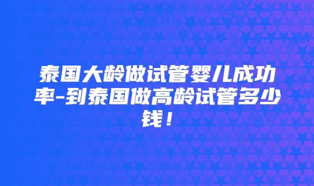 泰国大龄做试管婴儿成功率-到泰国做高龄试管多少钱！
