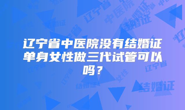 辽宁省中医院没有结婚证单身女性做三代试管可以吗？