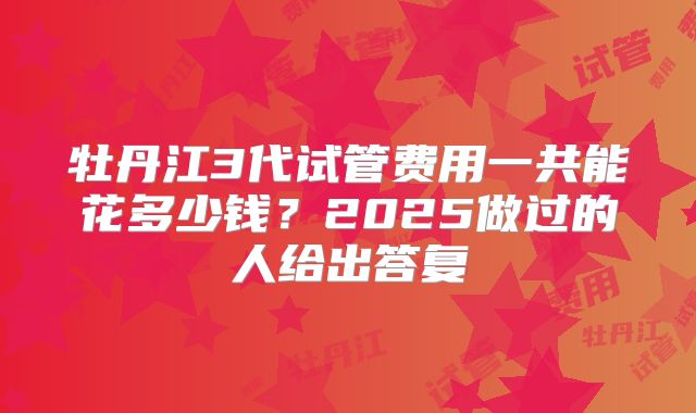 牡丹江3代试管费用一共能花多少钱？2025做过的人给出答复