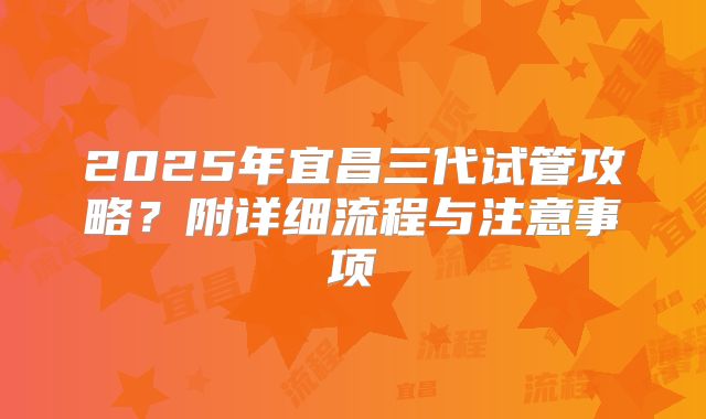 2025年宜昌三代试管攻略？附详细流程与注意事项