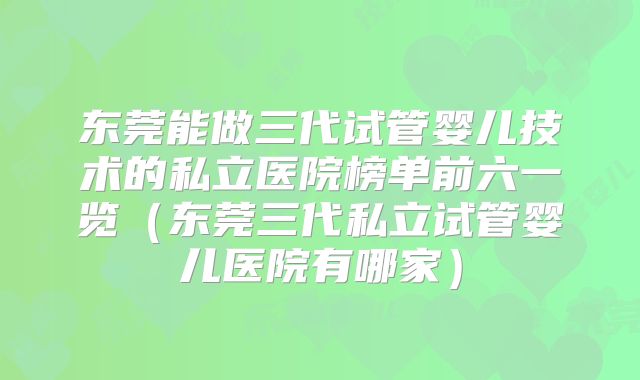 东莞能做三代试管婴儿技术的私立医院榜单前六一览(东莞三代私立试管婴儿医院有哪家)