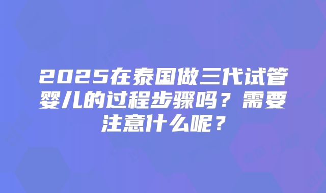 2025在泰国做三代试管婴儿的过程步骤吗？需要注意什么呢？