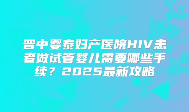 晋中婴泰妇产医院HIV患者做试管婴儿需要哪些手续？2025最新攻略
