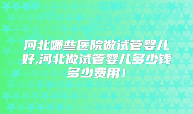 河北哪些医院做试管婴儿好,河北做试管婴儿多少钱多少费用!