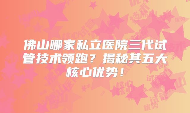 佛山哪家私立医院三代试管技术领跑？揭秘其五大核心优势！